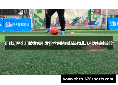 足球明星出门被发现引发粉丝围堵现场热闹非凡引发媒体热议
